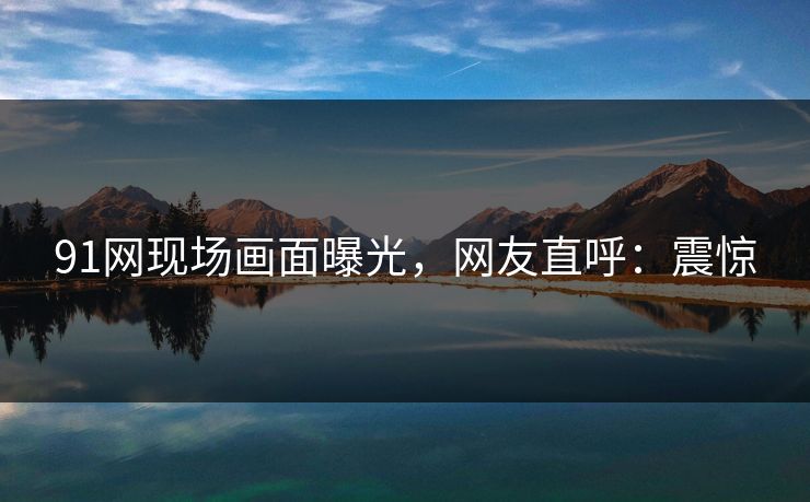 91网现场画面曝光，网友直呼：震惊