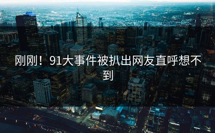刚刚！91大事件被扒出网友直呼想不到