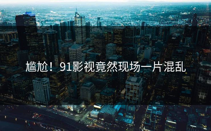 尴尬！91影视竟然现场一片混乱