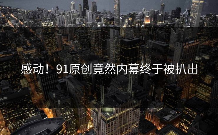 感动！91原创竟然内幕终于被扒出