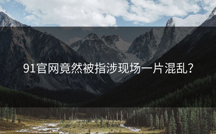 91官网竟然被指涉现场一片混乱？