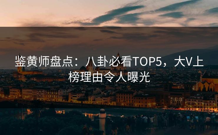 鉴黄师盘点：八卦必看TOP5，大V上榜理由令人曝光