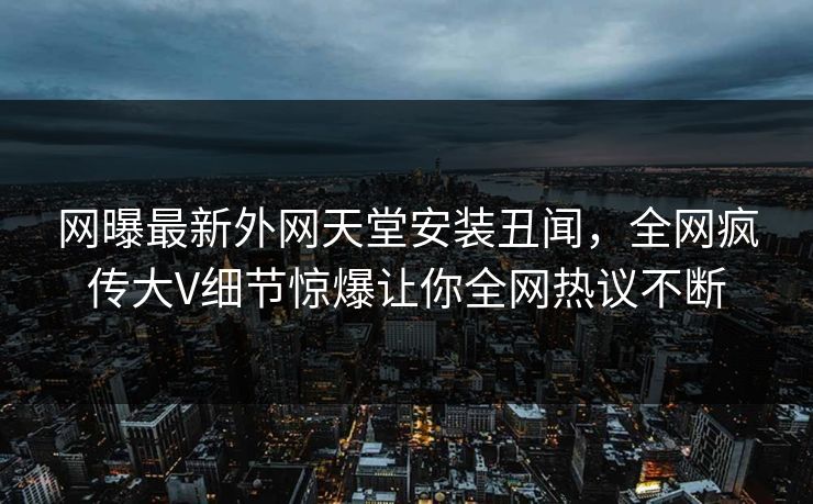 网曝最新外网天堂安装丑闻，全网疯传大V细节惊爆让你全网热议不断