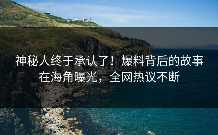 神秘人终于承认了！爆料背后的故事在海角曝光，全网热议不断