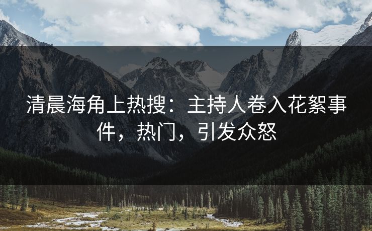清晨海角上热搜：主持人卷入花絮事件，热门，引发众怒