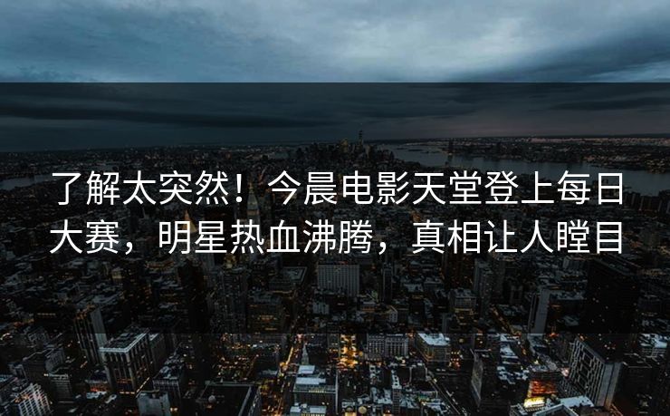 了解太突然!今晨电影天堂登上每日大赛,明星热血沸腾,真相让人瞠目