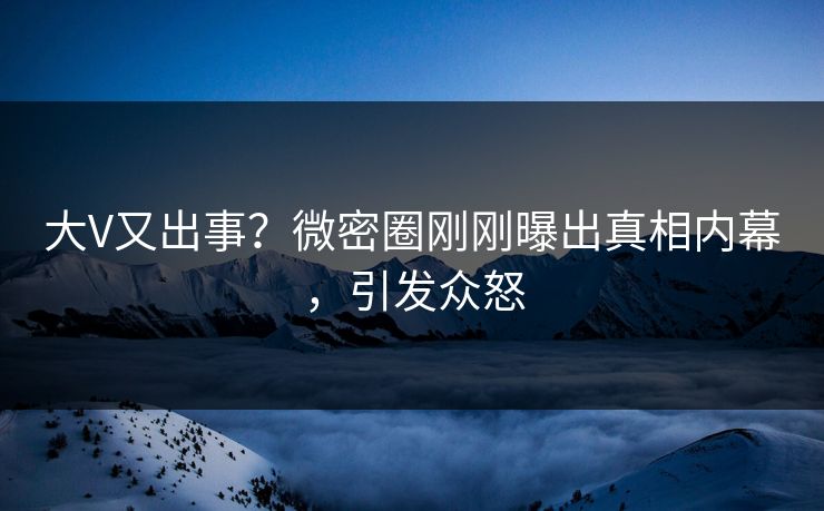 大V又出事？微密圈刚刚曝出真相内幕，引发众怒
