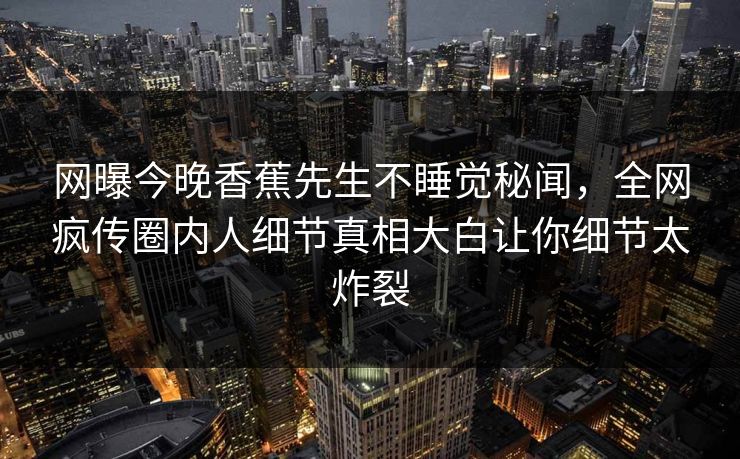 网曝今晚香蕉先生不睡觉秘闻，全网疯传圈内人细节真相大白让你细节太炸裂