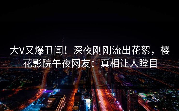 大V又爆丑闻！深夜刚刚流出花絮，樱花影院午夜网友：真相让人瞠目