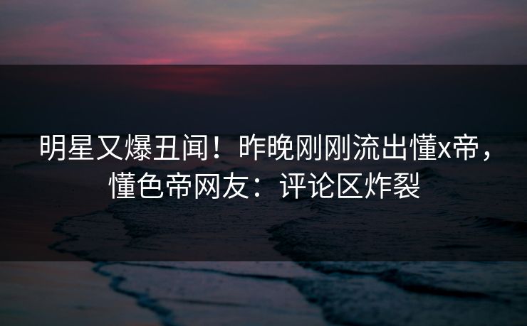 明星又爆丑闻！昨晚刚刚流出懂x帝，懂色帝网友：评论区炸裂