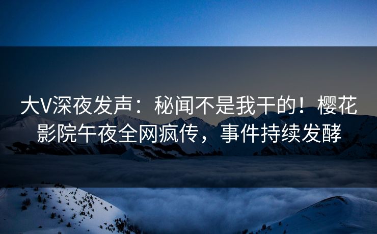 大V深夜发声：秘闻不是我干的！樱花影院午夜全网疯传，事件持续发酵