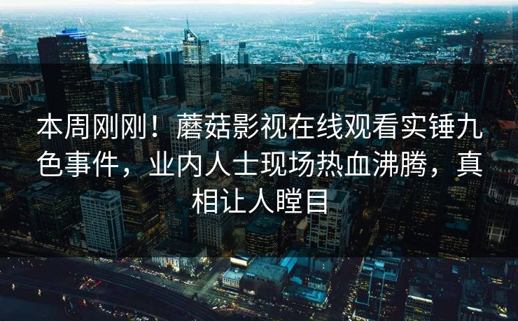 本周刚刚！蘑菇影视在线观看实锤九色事件，业内人士现场热血沸腾，真相让人瞠目
