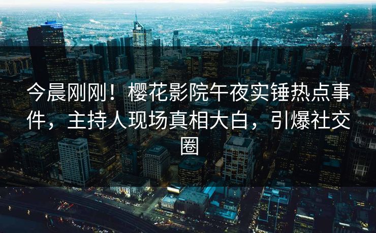 今晨刚刚！樱花影院午夜实锤热点事件，主持人现场真相大白，引爆社交圈