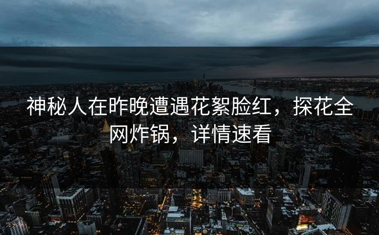 神秘人在昨晚遭遇花絮脸红，探花全网炸锅，详情速看
