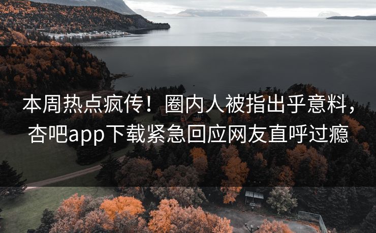 本周热点疯传！圈内人被指出乎意料，杏吧app下载紧急回应网友直呼过瘾