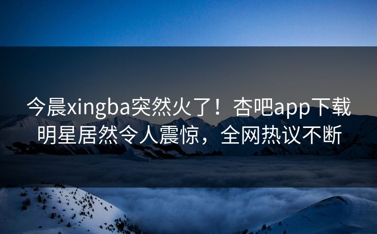今晨xingba突然火了！杏吧app下载明星居然令人震惊，全网热议不断