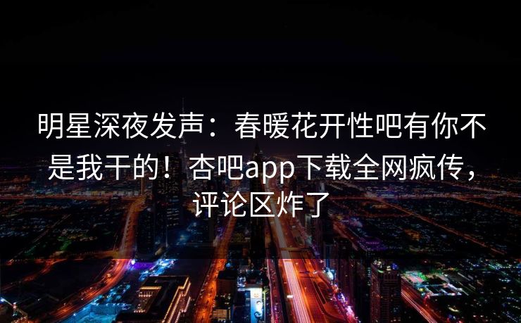 明星深夜发声：春暖花开性吧有你不是我干的！杏吧app下载全网疯传，评论区炸了