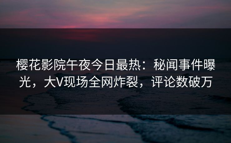 樱花影院午夜今日最热：秘闻事件曝光，大V现场全网炸裂，评论数破万