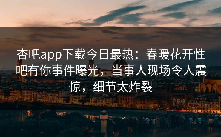 杏吧app下载今日最热：春暖花开性吧有你事件曝光，当事人现场令人震惊，细节太炸裂