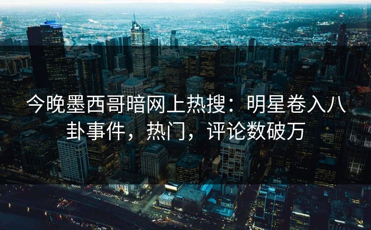 今晚墨西哥暗网上热搜：明星卷入八卦事件，热门，评论数破万