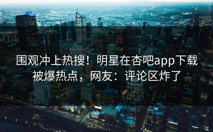 围观冲上热搜！明星在杏吧app下载被爆热点，网友：评论区炸了