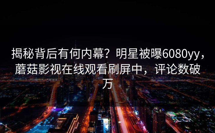 揭秘背后有何内幕？明星被曝6080yy，蘑菇影视在线观看刷屏中，评论数破万