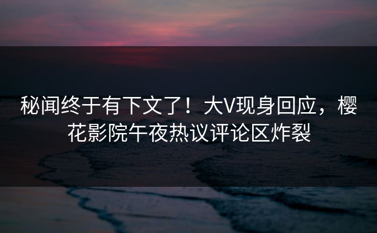 秘闻终于有下文了！大V现身回应，樱花影院午夜热议评论区炸裂