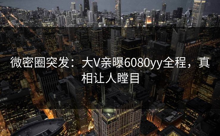 微密圈突发：大V亲曝6080yy全程，真相让人瞠目