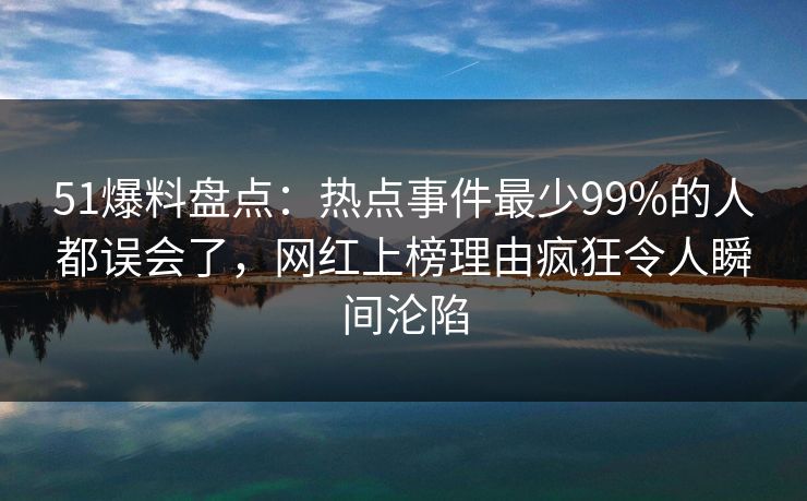 51爆料盘点：热点事件最少99%的人都误会了，网红上榜理由疯狂令人瞬间沦陷