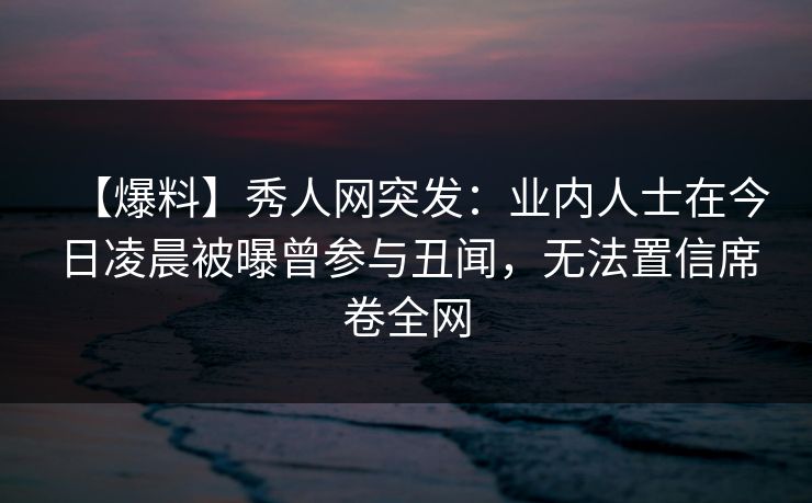 【爆料】秀人网突发：业内人士在今日凌晨被曝曾参与丑闻，无法置信席卷全网