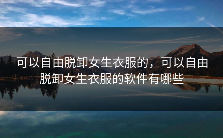 可以自由脱卸女生衣服的，可以自由脱卸女生衣服的软件有哪些
