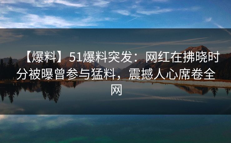 【爆料】51爆料突发：网红在拂晓时分被曝曾参与猛料，震撼人心席卷全网