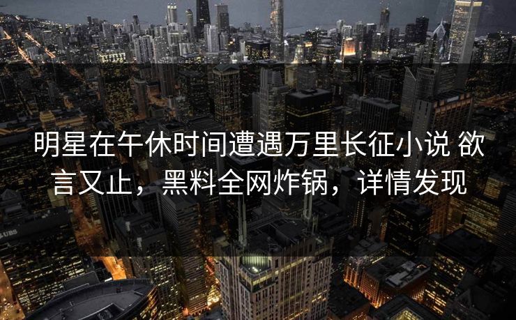 明星在午休时间遭遇万里长征小说 欲言又止，黑料全网炸锅，详情发现