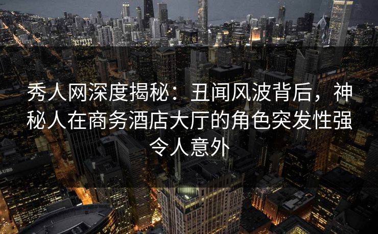 秀人网深度揭秘：丑闻风波背后，神秘人在商务酒店大厅的角色突发性强令人意外