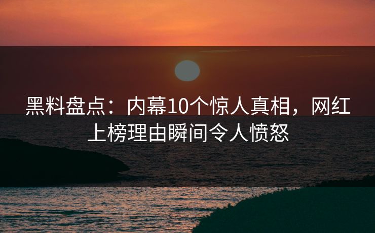 黑料盘点：内幕10个惊人真相，网红上榜理由瞬间令人愤怒
