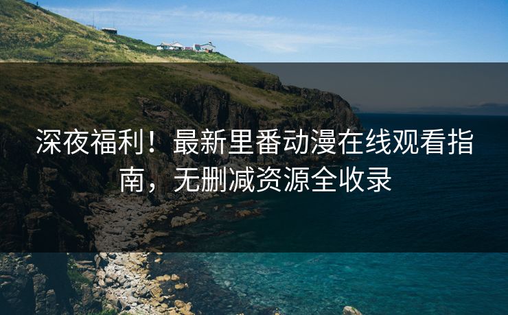 深夜福利！最新里番动漫在线观看指南，无删减资源全收录