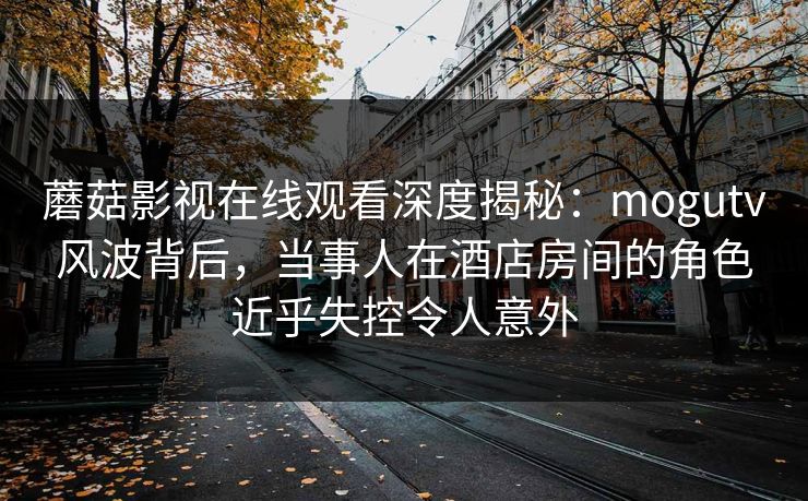 蘑菇影视在线观看深度揭秘：mogutv风波背后，当事人在酒店房间的角色近乎失控令人意外