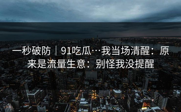 一秒破防｜91吃瓜…我当场清醒：原来是流量生意：别怪我没提醒