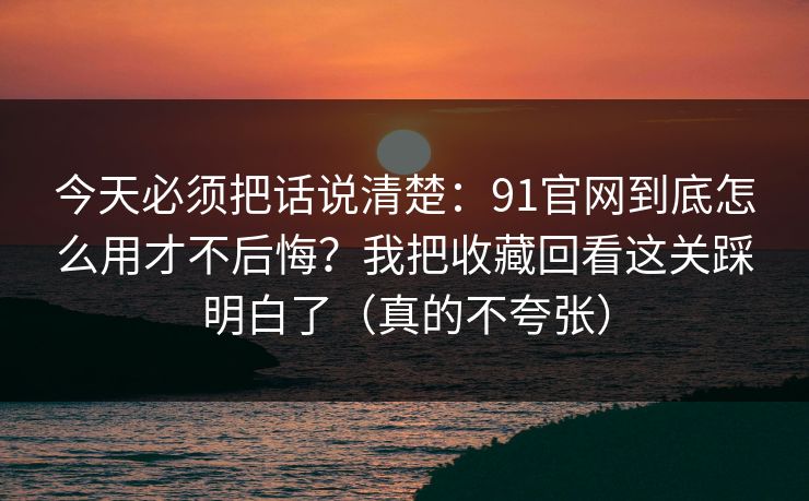 今天必须把话说清楚：91官网到底怎么用才不后悔？我把收藏回看这关踩明白了（真的不夸张）