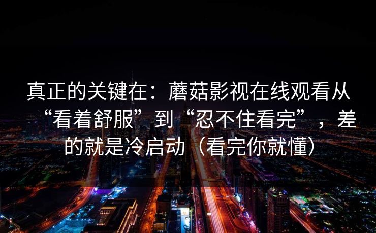真正的关键在：蘑菇影视在线观看从“看着舒服”到“忍不住看完”，差的就是冷启动（看完你就懂）