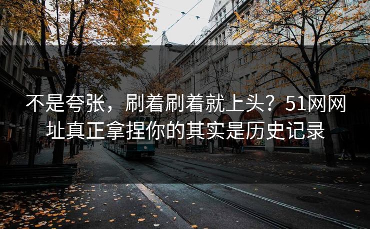 不是夸张，刷着刷着就上头？51网网址真正拿捏你的其实是历史记录