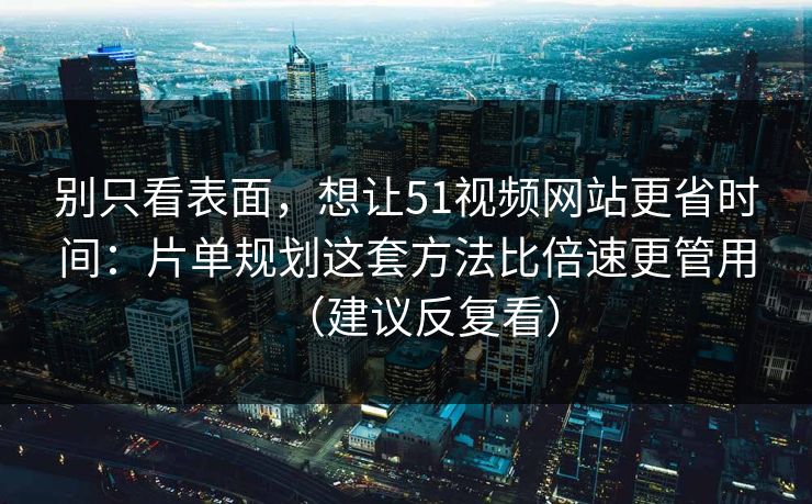 别只看表面，想让51视频网站更省时间：片单规划这套方法比倍速更管用（建议反复看）