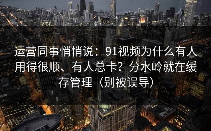 运营同事悄悄说：91视频为什么有人用得很顺、有人总卡？分水岭就在缓存管理（别被误导）