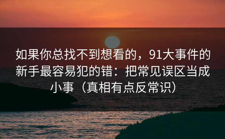如果你总找不到想看的，91大事件的新手最容易犯的错：把常见误区当成小事（真相有点反常识）