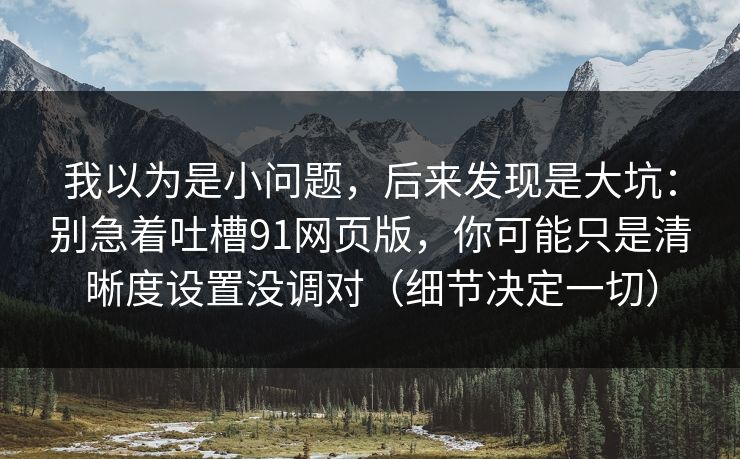 我以为是小问题，后来发现是大坑：别急着吐槽91网页版，你可能只是清晰度设置没调对（细节决定一切）